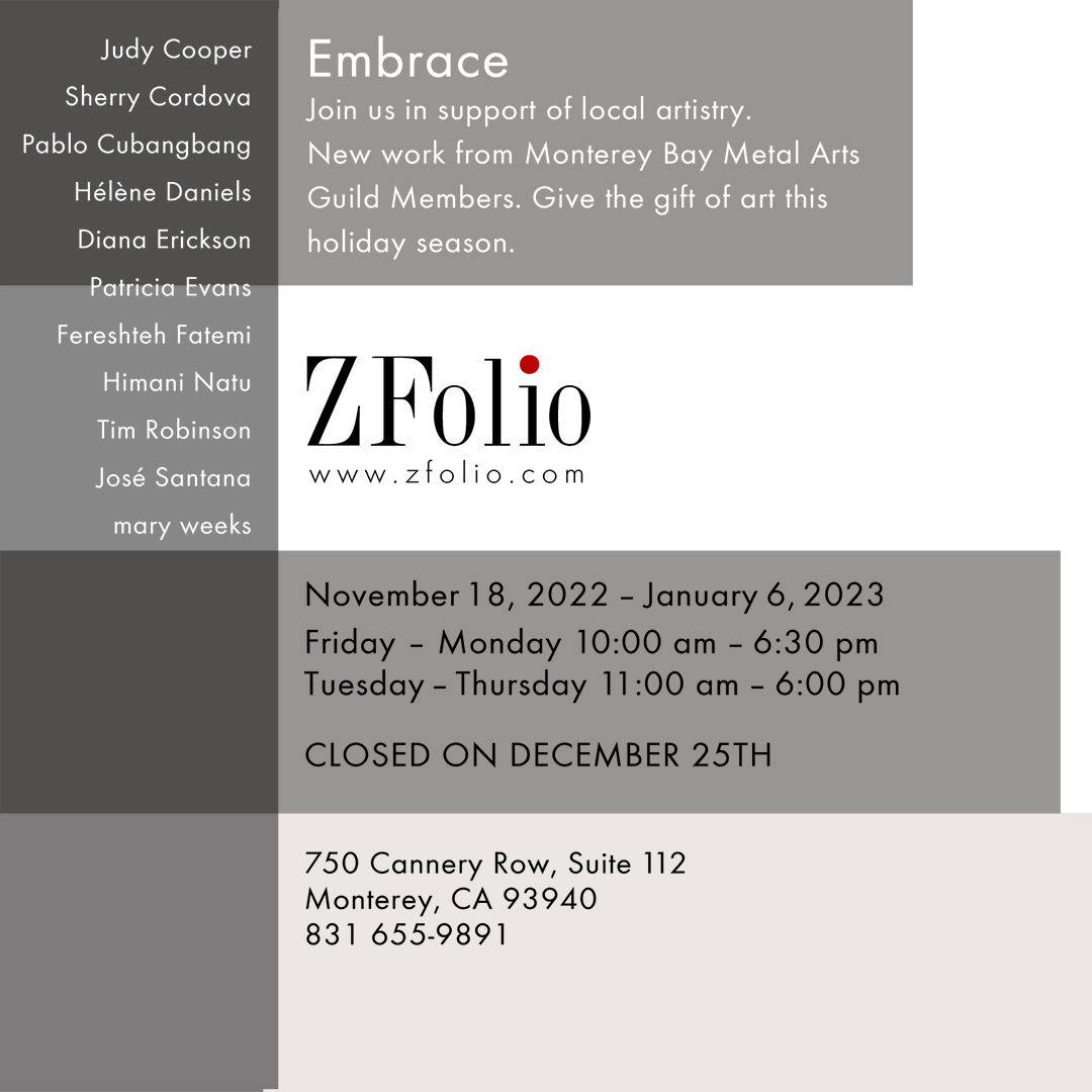 Artists names for ZFolio Gallery Monterey show details for the Embrace exhibit Nov 2022 - Jan 2023. "Join us in support of local artistry. New work from Monterey Bay Metals Guild Members. Give the gift of art this holiday season." 750 Cannery Row, Suite 112, Monterey CA 93940