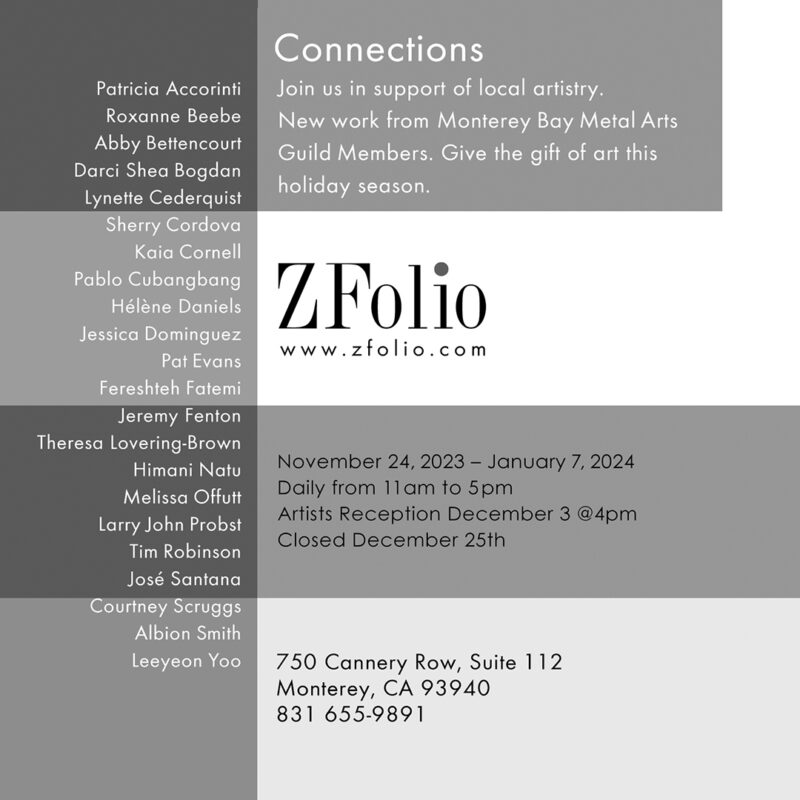 List of 22 MBMAG artist names who are exhibiting and selling jewelry at the Connections Exhibit + Sale at ZFolio Gallery in Monterey California. The image is the back of the postcard for the show and includes details on dates, the ZFolio gallery name, phone number, address and web address zfolio.com along with the show name: Connections.
Patricia Accorinti
Roxanne Beebe
Abby Bettencourt
Darci Shea Bogdan
Lynette Cederquist
Sherry Cordova
Kaia Cornell
Pablo Cubangbang
Helene Daniels
Jessica Dominguez
Pat Evans
Fereshteh Fatemi
Jeremy Fenton
Theresa Lovering-Brown
Himani Natu
Melissa Offutt
Larry John Probst
Tim Robinson
Jose Santana
Courtney Scruggs
Albion Smith
Leeyeon Yoo