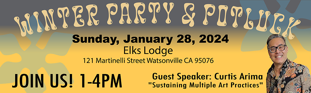 Announcement for the All Member Winter Party and Potluck. Sunday January 28, 2024 at the Elks Lodge on 121 Martinelli Street near Lake in Watsonville, CA. Photo of Guest Speaker Curtis Arima whose topic will be "Sustaining Multiple Art Practices". His philosophy is to be a thinking and environmentally caring artist. The timing for the board meeting is 12-1, the potluck and speaker is 1-3, friendly exchange and sharing and cleanup from 3-4pm