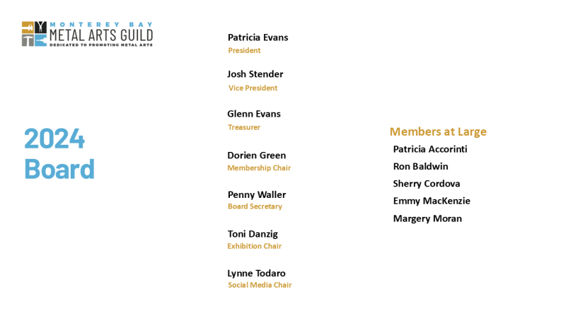 2024 List of Monterey Bay Metal Arts Guild Board Members. Logo includes: Promoting Metal Arts. Patricia Evans President, Josh Stender VP, Glenn Evans Treasurer, Dorien Green Membership chair, Penny Waller Board Secretary, Toni Danzig Exhibition Chair, Lynne Todaro Social Media Chair and 6 Members at Large