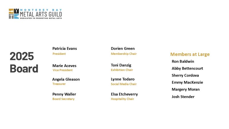 2025 List of Monterey Bay Metal Arts Guild Board Members. Logo includes: Promoting Metal Arts. Patricia Evans President, Marie Aceves VP, Angela Gleason Treasurer, Dorien Green Membership Chair, Penny Waller Board Secretary, Toni Danzig Exhibition Chair, Lynne Todaro Social Media Chair, Elsa Etcheverry Hospitality Chair and 6 Members at Large